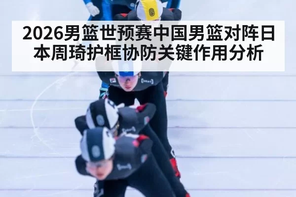 2026男篮世预赛中国男篮对阵日本周琦护框协防关键作用分析
