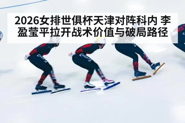 2026女排世俱杯天津对阵科内 李盈莹平拉开战术价值与破局路径